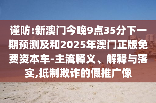 谨防:新澳门今晚9点35分下一期展望及和2025年澳门正版免费资源车-主流释义、诠释与落实,抵制诓骗的假推广像