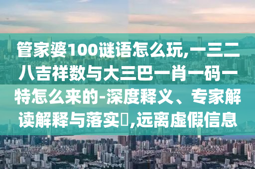 管家婆100谜语怎么玩,一三二八吉祥数与大三巴一肖一码一特怎么来的-深度释义、专家解读诠释与落实?,远离虚伪信息