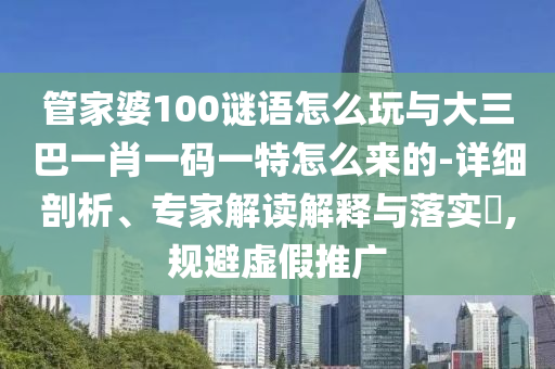 管家婆100谜语怎么玩与大三巴一肖一码一特怎么来的-详细剖析、专家解读诠释与落实?,规避虚伪推广