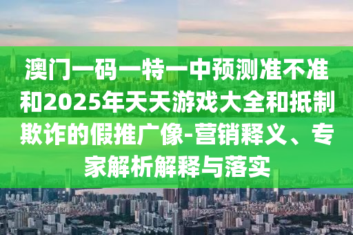 澳门一码一特一中展望准禁绝和2025年天天游戏大全和抵制诓骗的假推广像-营销释义、专家剖析诠释与落实