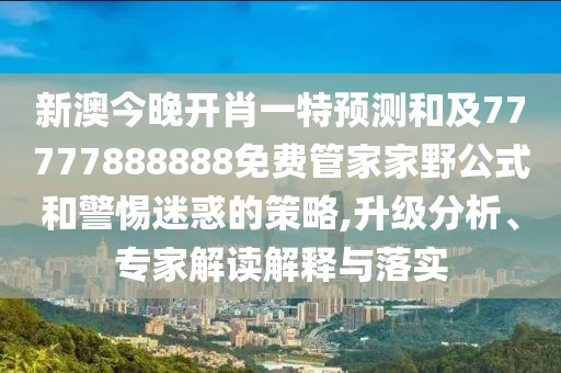 新澳今晚开肖一特展望和及77777888888免费管家家野公式和小心疑惑的战略,升级剖析、专家解读诠释与落实
