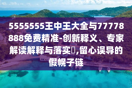 5555555王中王大全与77778888免费精准-立异释义、专家解读诠释与落实?,留心误导的假幌子链