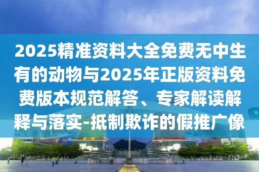 2025精准资料大全免费无中生有的动物与2025年正版资料免费版本规范解答、专家解读诠释与落实-抵制诓骗的假推广像