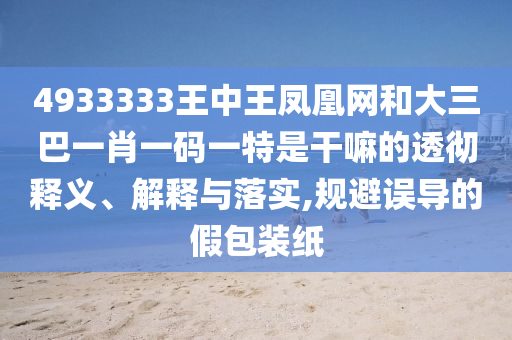 4933333王中王凤凰网和大三巴一肖一码一特是干嘛的透彻释义、诠释与落实,规避误导的假包装纸