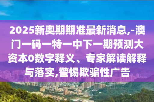 2025新奥期期准最新新闻,-澳门一码一特一中下一期展望大资源0数字释义、专家解读诠释与落实,小心诱骗性广告