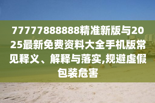 77777888888精准新版与2025最新免费资料大全手机版常见释义、诠释与落实,规避虚伪包装危害