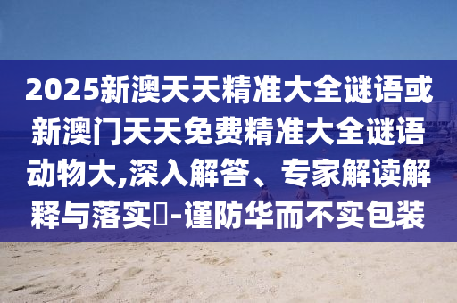 2025新澳天天精准大全谜语或新澳门天天免费精准大全谜语动物大,深入解答、专家解读诠释与落实?-谨防华而不实包装
