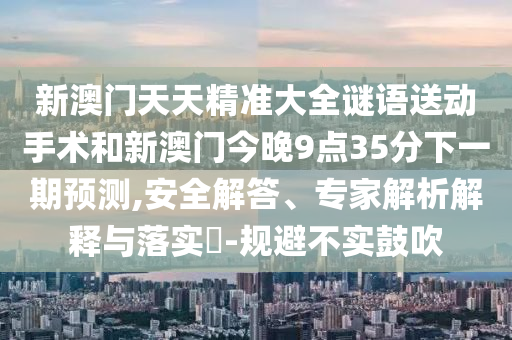 新澳门天天精准大全谜语送下手术和新澳门今晚9点35分下一期展望,清静解答、专家剖析诠释与落实?-规避不实张扬