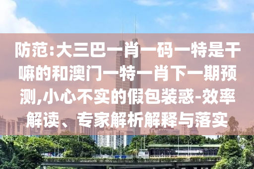 提防:大三巴一肖一码一特是干嘛的和澳门一特一肖下一期展望,小心不实的假包装惑-效率解读、专家剖析诠释与落实