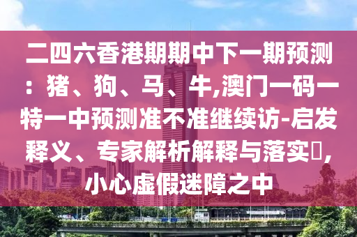 二四六香港期期中下一期展望：猪、狗、马、牛,澳门一码一特一中展望准禁绝继续访-启发释义、专家剖析诠释与落实?,小心虚伪迷障之中