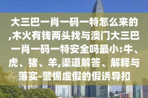 大三巴一肖一码一特怎么来的,木火有钱两头找与澳门大三巴一肖一码一特清静吗最小:牛、虎、猪、羊,渠道解答、诠释与落实-小心虚伪的假诱导扣
