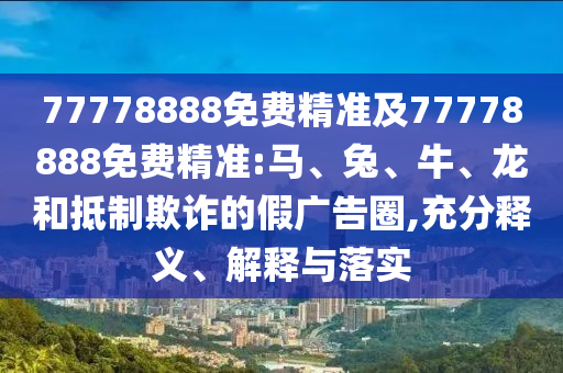 77778888免费精准及77778888免费精准:马、兔、牛、龙和抵制诓骗的假广告圈,充分释义、诠释与落实