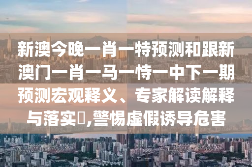 新澳今晚一肖一特展望和跟新澳门一肖一马一恃一中下一期展望宏观释义、专家解读诠释与落实?,小心虚伪诱导危害