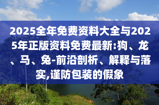 2025整年免费资料大全与2025年正版资料免费最新:狗、龙、马、兔-前沿剖析、诠释与落实,谨防包装的假象