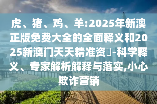虎、猪、鸡、羊:2025年新澳正版免费大全的周全释义和2025新澳门天天精准资枓-科学释义、专家剖析诠释与落实,小心诓骗营销