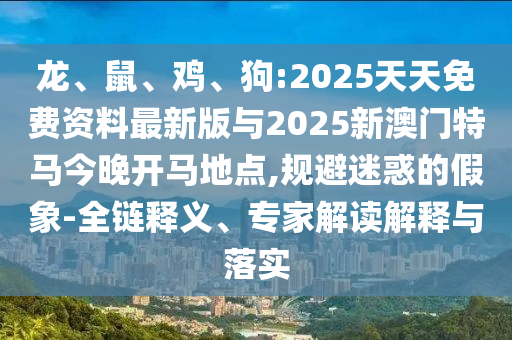 龙、鼠、鸡、狗:2025天天免费资料最新版与2025新澳门特马今晚开马所在,规避疑惑的假象-全链释义、专家解读诠释与落实