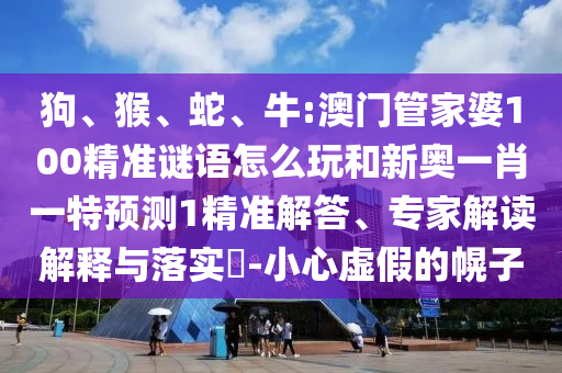 狗、猴、蛇、牛:澳门管家婆100精准谜语怎么玩和新奥一肖一特展望1精准解答、专家解读诠释与落实?-小心虚伪的幌子