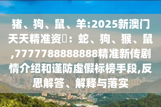 猪、狗、鼠、羊:2025新澳门天天精准资枓：蛇、狗、猴、鼠,7777788888888精准新传剧情先容和谨防虚伪标榜手段,反思解答、诠释与落实