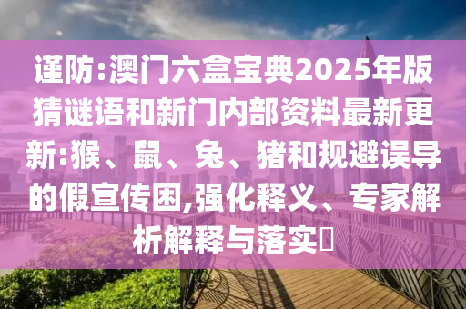 谨防:澳门六盒宝典2025年版猜谜语和新门内部资料最新更新:猴、鼠、兔、猪和规避误导的假宣传困,强化释义、专家剖析诠释与落实?