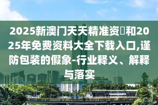 2025新澳门天天精准资枓和2025年免费资料大全下载入口,谨防包装的假象-行业释义、诠释与落实