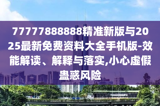 77777888888精准新版与2025最新免费资料大全手机版-效能解读、诠释与落实,小心虚伪蛊惑危害