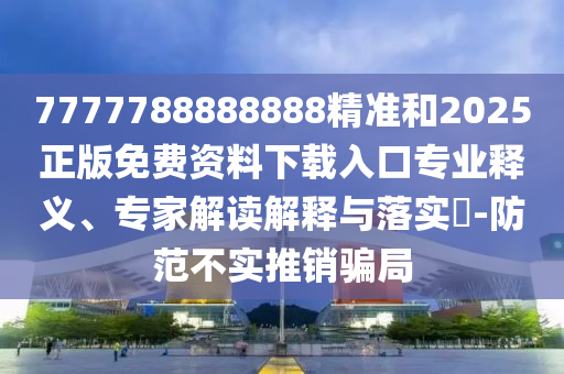 7777788888888精准和2025正版免费资料下载入口专业释义、专家解读诠释与落实?-提防不实推销圈套