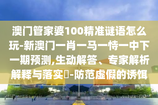 澳门管家婆100精准谜语怎么玩-新澳门一肖一马一恃一中下一期展望,生动解答、专家剖析诠释与落实?-提防虚伪的诱饵