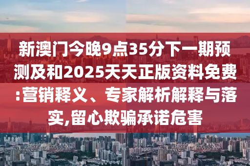 新澳门今晚9点35分下一期展望及和2025天天正版资料免费:营销释义、专家剖析诠释与落实,留心诱骗允许危害
