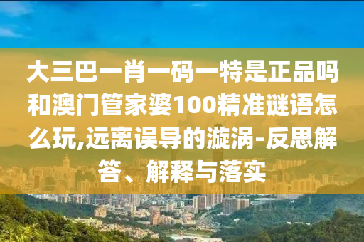 大三巴一肖一码一特是正品吗和澳门管家婆100精准谜语怎么玩,远离误导的漩涡-反思解答、诠释与落实
