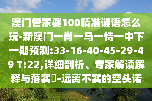 澳门管家婆100精准谜语怎么玩-新澳门一肖一马一恃一中下一期展望:33-16-40-45-29-49 T:22,详细剖析、专家解读诠释与落实?-远离不实的空头诺