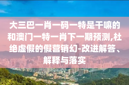 大三巴一肖一码一特是干嘛的和澳门一特一肖下一期展望,杜绝虚伪的假营销幻-刷新解答、诠释与落实