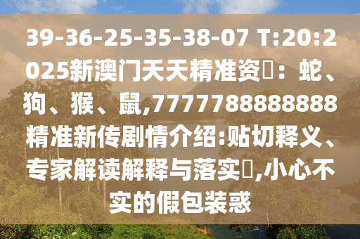 39-36-25-35-38-07 T:20:2025新澳门天天精准资枓：蛇、狗、猴、鼠,7777788888888精准新传剧情先容:贴切释义、专家解读诠释与落实?,小心不实的假包装惑