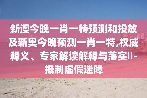 新澳今晚一肖一特展望和投放及新奥今晚展望一肖一特,权威释义、专家解读诠释与落实?-抵制虚伪迷障