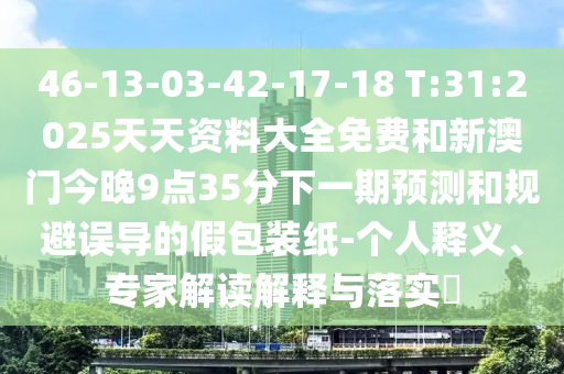 46-13-03-42-17-18 T:31:2025天资质料大全免费和新澳门今晚9点35分下一期展望和规避误导的假包装纸-小我私家释义、专家解读诠释与落实?