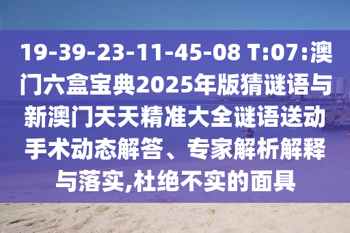 19-39-23-11-45-08 T:07:澳门六盒宝典2025年版猜谜语与新澳门天天精准大全谜语送下手术动态解答、专家剖析诠释与落实,杜绝不实的面具