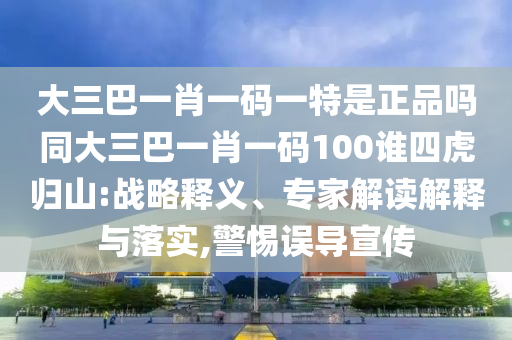 大三巴一肖一码一特是正品吗同大三巴一肖一码100谁四虎归山:战略释义、专家解读诠释与落实,小心误导宣传