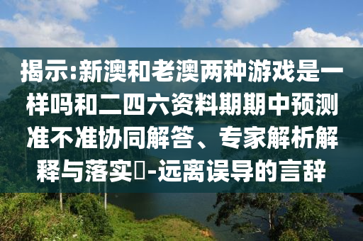 展现:新澳和老澳两种游戏是一样吗和二四六资料期期中展望准禁绝协同解答、专家剖析诠释与落实?-远离误导的言辞