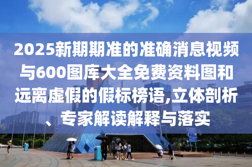 2025新期期准的准确新闻视频与600图库大全免费资料图和远离虚伪的假标榜语,立体剖析、专家解读诠释与落实