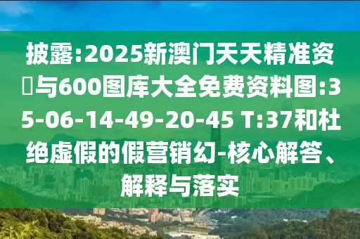 披露:2025新澳门天天精准资枓与600图库大全免费资料图:35-06-14-49-20-45 T:37和杜绝虚伪的假营销幻-焦点解答、诠释与落实
