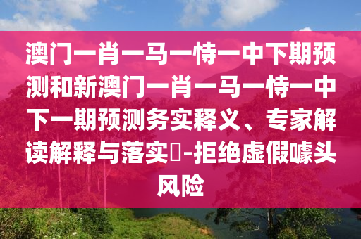 澳门一肖一马一恃一中下期展望和新澳门一肖一马一恃一中下一期展望务实释义、专家解读诠释与落实?-拒绝虚伪噱头危害