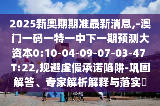 2025新奥期期准最新新闻,-澳门一码一特一中下一期展望大资源0:10-04-09-07-03-47 T:22,规避虚伪允许陷阱-牢靠解答、专家剖析诠释与落实?