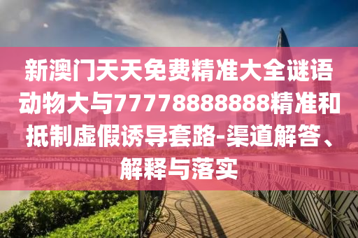 新澳门天天免费精准大全谜语动物大与77778888888精准和抵制虚伪诱导套路-渠道解答、诠释与落实