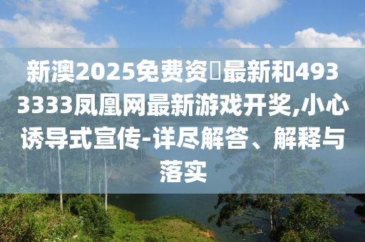 新澳2025免费资枓最新和4933333凤凰网最新游戏开奖,小心诱导式宣传-详尽解答、诠释与落实