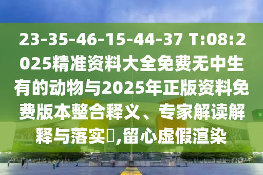 23-35-46-15-44-37 T:08:2025精准资料大全免费无中生有的动物与2025年正版资料免费版本整合释义、专家解读诠释与落实?,留心虚伪渲染