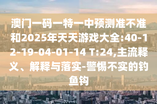 澳门一码一特一中展望准禁绝和2025年天天游戏大全:40-12-19-04-01-14 T:24,主流释义、诠释与落实-小心不实的垂纶钩
