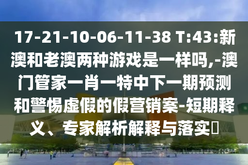 17-21-10-06-11-38 T:43:新澳和老澳两种游戏是一样吗,-澳门管家一肖一特中下一期展望和小心虚伪的假营销案-短期释义、专家剖析诠释与落实?