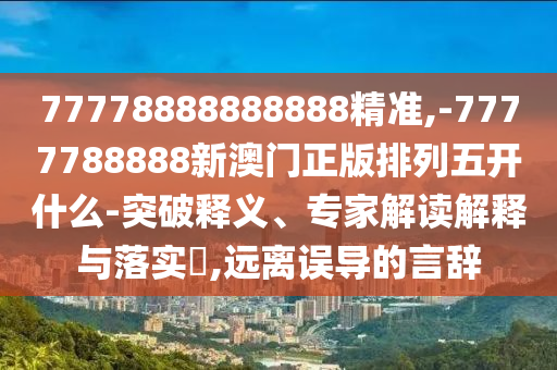 77778888888888精准,-7777788888新澳门正版排列五开什么-突破释义、专家解读诠释与落实?,远离误导的言辞