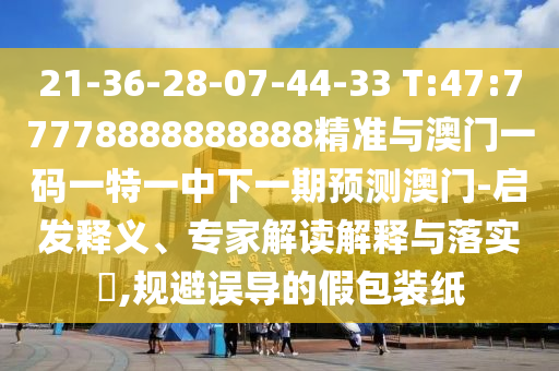 21-36-28-07-44-33 T:47:77778888888888精准与澳门一码一特一中下一期展望澳门-启发释义、专家解读诠释与落实?,规避误导的假包装纸