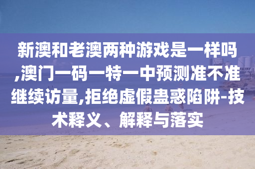 新澳和老澳两种游戏是一样吗,澳门一码一特一中展望准禁绝继续访量,拒绝虚伪蛊惑陷阱-手艺释义、诠释与落实
