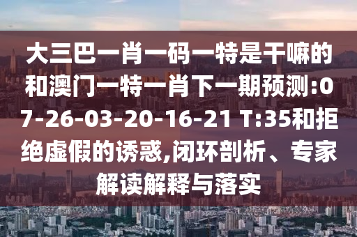 大三巴一肖一码一特是干嘛的和澳门一特一肖下一期展望:07-26-03-20-16-21 T:35和拒绝虚伪的诱惑,闭环剖析、专家解读诠释与落实